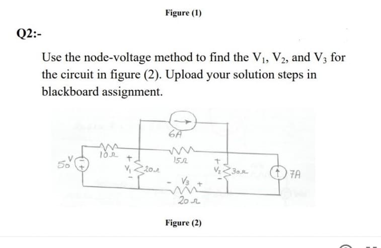Figure (1)
Q2:-
Use the node-voltage method to find the V1, V2, and V3 for
the circuit in figure (2). Upload your solution steps in
blackboard assignment.
6A
t.
V 20..
152
30r
7A
V3
20r
Figure (2)
