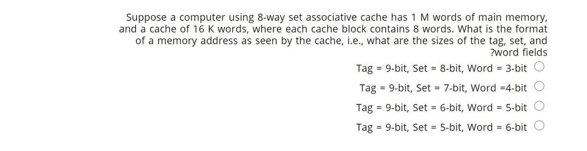 Suppose a computer using 8-way set associative cache has 1 M words of main memory,
and a cache of 16 K words, where each cache block contains 8 words. What is the format
of a memory address as seen by the cache, i.e., what are the sizes of the tag, set, and
?word fields
Tag = 9-bit, Set = 8-bit, Word = 3-bit
Tag = 9-bit, Set = 7-bit, Word =4-bit
Tag =
9-bit, Set = 6-bit, Word = 5-bit
Tag
= 9-bit, Set = 5-bit, Word = 6-bit
