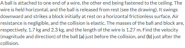 A ball is attached to one end of a wire, the other end being fastened to the ceiling. The
wire is held horizontal, and the ball is released from rest (see the drawing). It swings
downward and strikes a block initially at rest on a horizontal frictionless surface. Air
resistance is negligible, and the collision is elastic. The masses of the ball and block are,
respectively, 1.7 kg and 2.3 kg, and the length of the wire is 1.27 m. Find the velocity
(magnitude and direction) of the ball (a) just before the collision, and (b) just after the
collision.