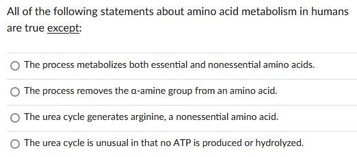 All of the following statements about amino acid metabolism in humans
are true except:
The process metabolizes both essential and nonessential amino acids.
The process removes the a-amine group from an amino acid.
The urea cycle generates arginine, a nonessential amino acid.
The urea cycle is unusual in that no ATP is produced or hydrolyzed.