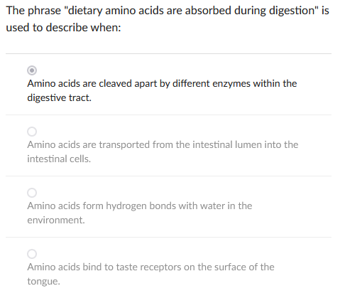 The phrase "dietary amino acids are absorbed during digestion" is
used to describe when:
Amino acids are cleaved apart by different enzymes within the
digestive tract.
Amino acids are transported from the intestinal lumen into the
intestinal cells.
Amino acids form hydrogen bonds with water in the
environment.
Amino acids bind to taste receptors on the surface of the
tongue.