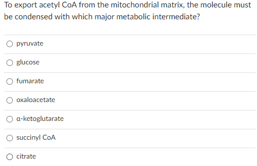 To export acetyl CoA from the mitochondrial matrix, the molecule must
be condensed with which major metabolic intermediate?
pyruvate
glucose
fumarate
oxaloacetate
a-ketoglutarate
succinyl CoA
citrate