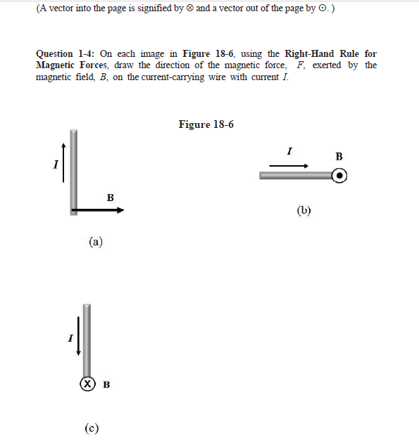 (A vector into the page is signified by and a vector out of the page by O.)
Question 1-4: On each image in Figure 18-6, using the Right-Hand Rule for
Magnetic Forces, draw the direction of the magnetic force, F, exerted by the
magnetic field, B, on the current-carrying wire with current I.
(a)
B
(X) B
(c)
Figure 18-6
(b)
B