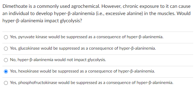 Dimethoate is a commonly used agrochemical. However, chronic exposure to it can cause
an individual to develop hyper-ß-alaninemia (i.e., excessive alanine) in the muscles. Would
hyper-ß-alaninemia impact glycolysis?
O Yes, pyruvate kinase would be suppressed as a consequence of hyper-ß-alaninemia.
Yes, glucokinase would be suppressed as a consequence of hyper-ß-alaninemia.
No, hyper-ß-alaninemia would not impact glycolysis.
Yes, hexokinase would be suppressed as a consequence of hyper-ß-alaninemia.
O Yes, phosphofructokinase would be suppressed as a consequence of hyper-ß-alaninemia.