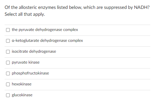 Of the allosteric enzymes listed below, which are suppressed by NADH?
Select all that apply.
the pyruvate dehydrogenase complex
a-ketoglutarate dehydrogenase complex
U
isocitrate dehydrogenase
pyruvate kinase
Ophosphofructokinase
hexokinase
Oglucokinase