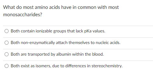 What do most amino acids have in common with most
monosaccharides?
Both contain ionizable groups that lack pka values.
Both non-enzymatically attach themselves to nucleic acids.
Both are transported by albumin within the blood.
Both exist as isomers, due to differences in stereochemistry.