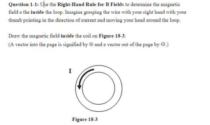 Question 1-1: Use the Right-Hand Rule for B Fields to determine the magnetic
field a the inside the loop. Imagine grasping the wire with your right hand with your
thumb pointing in the direction of current and moving your hand around the loop.
Draw the magnetic field inside the coil on Figure 18-3.
(A vector into the page is signified by and a vector out of the page by O.)
I
Figure 18-3