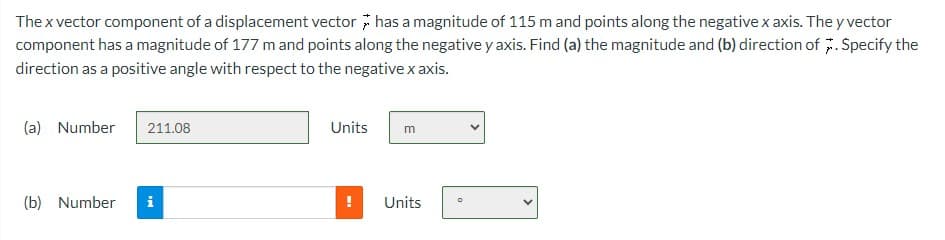 The x vector component of a displacement vector has a magnitude of 115 m and points along the negative x axis. The y vector
component has a magnitude of 177 m and points along the negative y axis. Find (a) the magnitude and (b) direction of *. Specify the
direction as a positive angle with respect to the negative x axis.
(a) Number 211.08
(b) Number i
Units
m
Units
