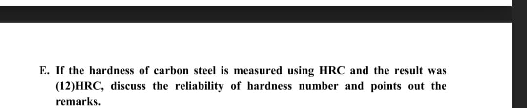 E. If the hardness of carbon steel is measured using HRC and the result was
(12)HRC, discuss the reliability of hardness number and points out the
remarks.
