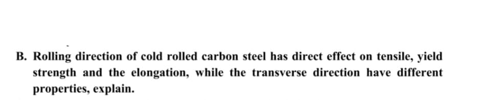B. Rolling direction of cold rolled carbon steel has direct effect on tensile, yield
strength and the elongation, while the transverse direction have different
properties, explain.
