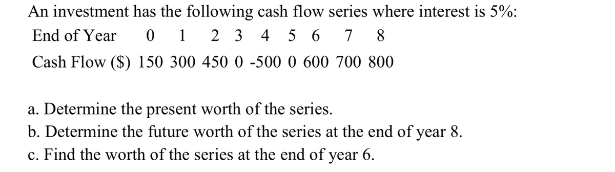 An investment has the following cash flow series where interest is 5%:
01 23 456 7 8
End of Year
Cash Flow ($) 150 300 450 0 -500 0 600 700 800
a. Determine the present worth of the series.
b. Determine the future worth of the series at the end of year 8.
c. Find the worth of the series at the end of
year 6.