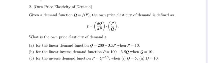 2. [Own Price Elasticity of Demand]
Given a demand function Q=f(P), the own price elasticity of demand is defined as
P
- (de). (2).
ε =
What is the own price elasticity of demand e
(a) for the linear demand function Q = 200-3.5P when P = 10.
(b) for the linear inverse demand function P= 100-3.5Q when Q = 10.
(c) for the inverse demand function P=Q-35, when (i) Q = 5; (ii) Q = 10.