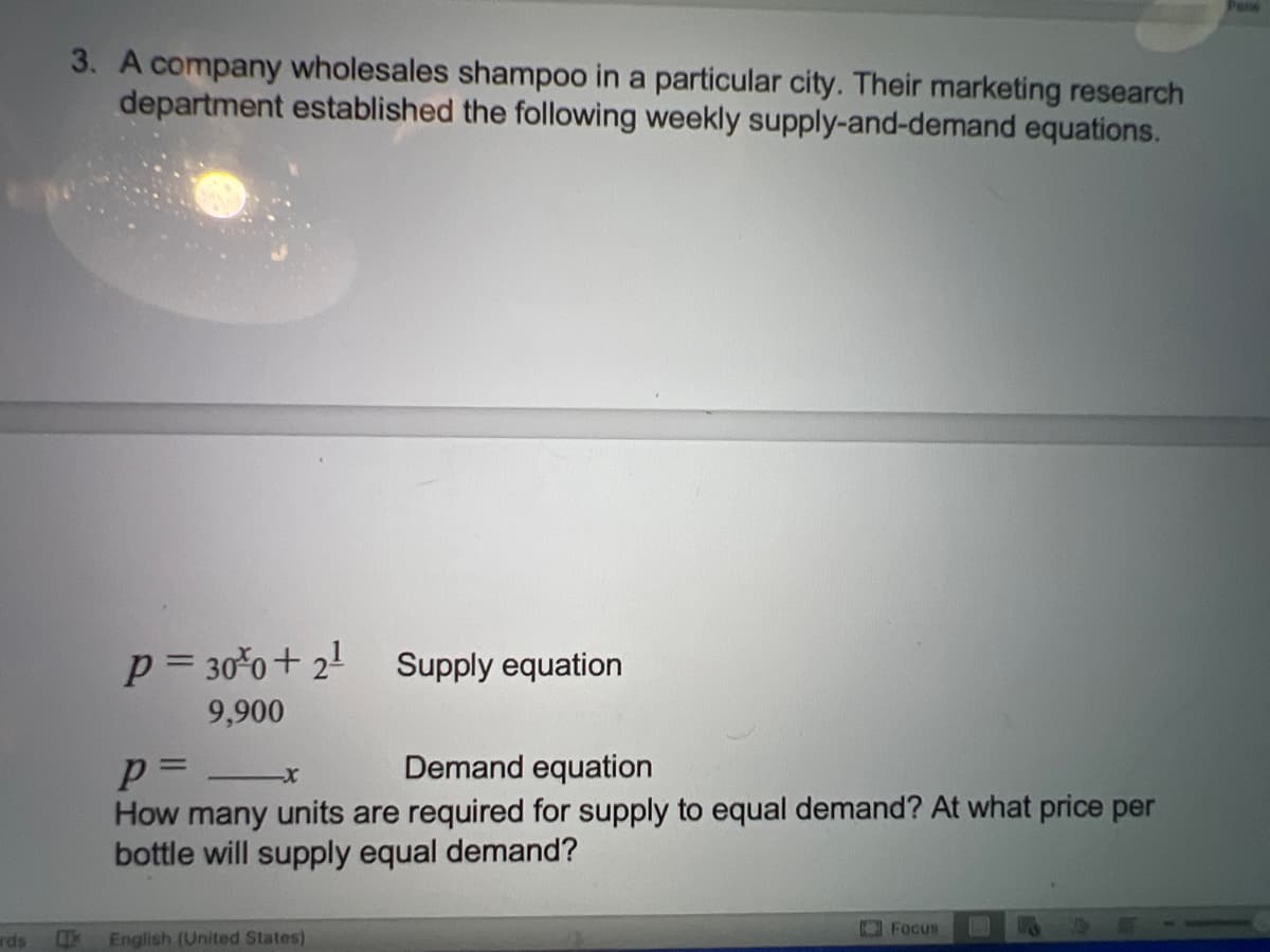 rds
3. A company wholesales shampoo in a particular city. Their marketing research
department established the following weekly supply-and-demand equations.
P = 30%0+ 2¹
9,900
Supply equation
p=
Demand equation
-X
How many units are required for supply to equal demand? At what price per
bottle will supply equal demand?
English (United States)
Focus