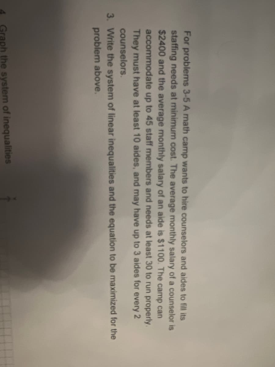 For problems 3-5 A math camp wants to hire counselors and aides to fill its
staffing needs at minimum cost. The average monthly salary of a counselor is
$2400 and the average monthly salary of an aide is $1100. The camp can
accommodate up to 45 staff members and needs at least 30 to run properly.
They must have at least 10 aides, and may have up to 3 aides for every 2
counselors.
3. Write the system of linear inequalities and the equation to be maximized for the
problem above.
Graph the system of inequalities