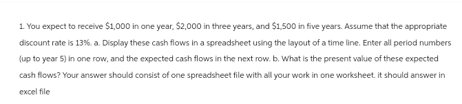 1. You expect to receive $1,000 in one year, $2,000 in three years, and $1,500 in five years. Assume that the appropriate
discount rate is 13%. a. Display these cash flows in a spreadsheet using the layout of a time line. Enter all period numbers
(up to year 5) in one row, and the expected cash flows in the next row. b. What is the present value of these expected
cash flows? Your answer should consist of one spreadsheet file with all your work in one worksheet. it should answer in
excel file
