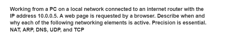 Working from a PC on a local network connected to an internet router with the
IP address 10.0.0.5. A web page is requested by a browser. Describe when and
why each of the following networking elements is active. Precision is essential.
NAT, ARP, DNS, UDP, and TCP