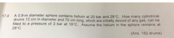 A 0.8-m diameter sphere contains helium at 20 bar and 28°C. How many cylindrical
drums 12 cm in diameter and 70 cm long, which are initially devoid of any gas, can be
filled to a pressure of 3 bar at 18°C. Assume the helium in the sphere remains at
17.0
28°C.
(Ans. 182 drums)
