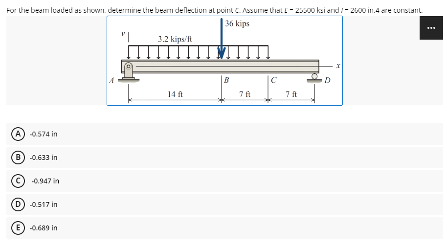 For the beam loaded as shown, determine the beam deflection at point C. Assume that E = 25500 ksi and / = 2600 in.4 are constant.
|36 kips
...
3.2 kips/ft
В
C
14 ft
7 ft
7 ft
A) -0.574 in
B) -0.633 in
(c) -0.947 in
D) -0.517 in
E) -0.689 in
