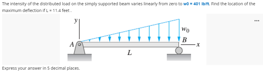 The intensity of the distributed load on the simply supported beam varies linearly from zero to wo = 401 Ib/ft. Find the location of the
maximum deflection if L = 11.4 feet.
y
...
Wo
В
A
L
Express your answer in 5 decimal places.
