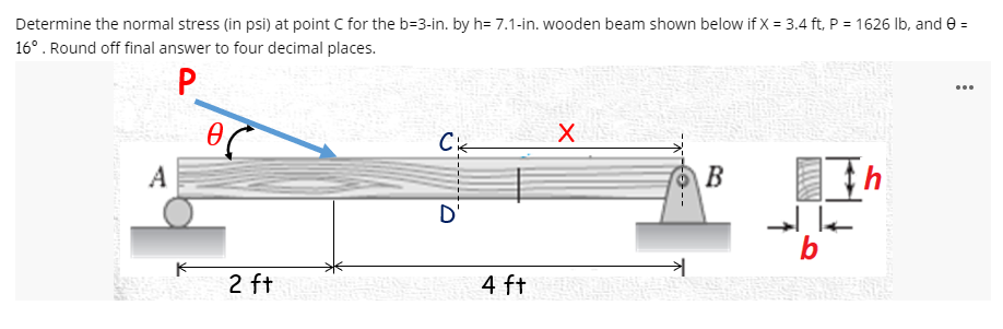 Determine the normal stress (in psi) at point C for the b=3-in. by h= 7.1-in. wooden beam shown below if X = 3.4 ft, P = 1626 Ib, and e =
16°. Round off final answer to four decimal places.
P
...
A
B
D'
b
2 ft
4 ft
