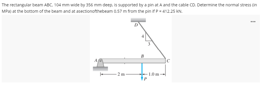 The rectangular beam ABC, 104 mm wide by 356 mm deep, is supported by a pin at A and the cable CD. Determine the normal stress (in
MPa) at the bottom of the beam and at asectionofthebeam 0.57 m from the pin if P = 412.25 kN.
...
D
3
B
A
- 2 m -
- 1.0 m →|
