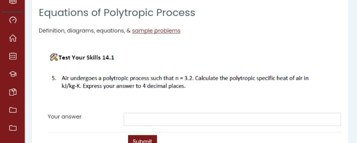Equations of Polytropic Process
Definition, diagrams, equations, & sample problems
Test Your Skills 14.1
5. Air undergoes a polytropic process such that n = 3.2. Calculate the polytropic specific heat of air in
kJ/kg-K. Express your answer to 4 decimal places.
Your answer
Submit
曲
