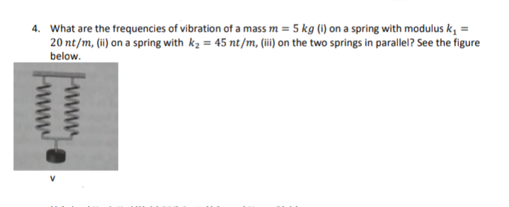 4. What are the frequencies of vibration of a mass m = 5 kg (i) on a spring with modulus k, =
20 nt/m, (ii) on a spring with k2 = 45 nt/m, (i) on the two springs in parallel? See the figure
below.
V
