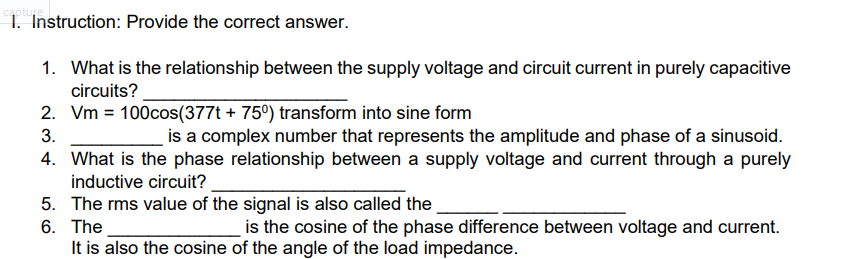 1. Instruction: Provide the correct answer.
1. What is the relationship between the supply voltage and circuit current in purely capacitive
circuits?
2. Vm = 100cos(377t + 75°) transform into sine form
is a complex number that represents the amplitude and phase of a sinusoid.
4. What is the phase relationship between a supply voltage and current through a purely
3.
inductive circuit?
5. The rms value of the signal is also called the
6. The
It is also the cosine of the angle of the load impedance.
is the cosine of the phase difference between voltage and current.
