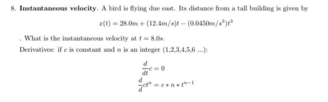8. Instantaneous velocity. A bird is flying due east. Its distance from a tall building is given by
x(t) = 28.0m + (12.4m/s)t(0.0450m/s³)t3
. What is the instantaneous velocity at t = 8.0s.
Derivatives: if e is constant and n is an integer (1,2,3,4,5,6...):
d
dt
d
c=0
=c+n=t"-1