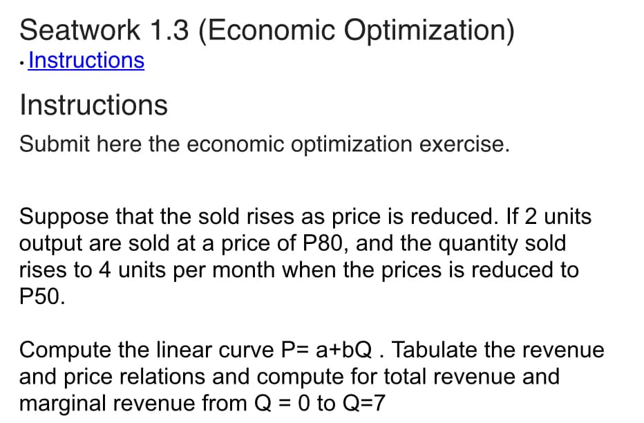 Seatwork 1.3 (Economic Optimization)
. Instructions
Instructions
Submit here the economic optimization exercise.
Suppose that the sold rises as price is reduced. If 2 units
output are sold at a price of P80, and the quantity sold
rises to 4 units per month when the prices is reduced to
P50.
Compute the linear curve P= a+bQ . Tabulate the revenue
and price relations and compute for total revenue and
marginal revenue from Q = 0 to Q=7