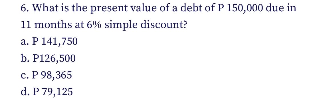 6. What is the present value of a debt of P 150,000 due in
11 months at 6% simple discount?
a. P 141,750
b. P126,500
c. P 98,365
d. P 79,125