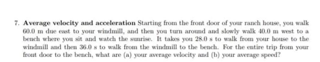 7. Average velocity and acceleration Starting from the front door of your ranch house, you walk
60.0 m due east to your windmill, and then you turn around and slowly walk 40.0 m west to a
bench where you sit and watch the sunrise. It takes you 28.0 s to walk from your house to the
windmill and then 36.0 s to walk from the windmill to the bench. For the entire trip from your
front door to the bench, what are (a) your average velocity and (b) your average speed?