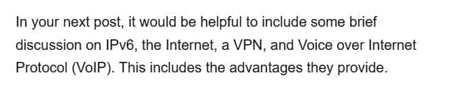 In your next post, it would be helpful to include some brief
discussion on IPv6, the Internet, a VPN, and Voice over Internet
Protocol (VoIP). This includes the advantages they provide.