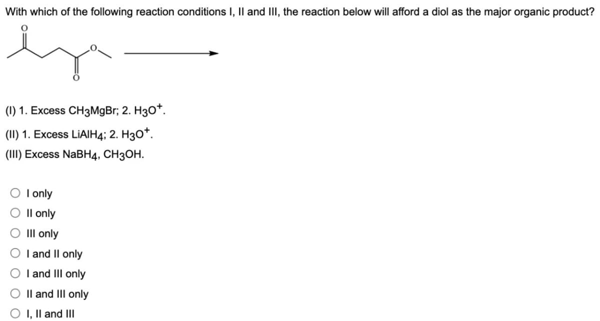 With which of the following reaction conditions I, II and III, the reaction below will afford a diol as the major organic product?
(1) 1. Excess CH3MgBr; 2. H3O+.
(II) 1. Excess LiAlH4; 2. H3O+.
(III) Excess NaBH4, CH3OH.
O I only
O II only
O III only
I and II only
O I and III only
II and III only
O I, II and III