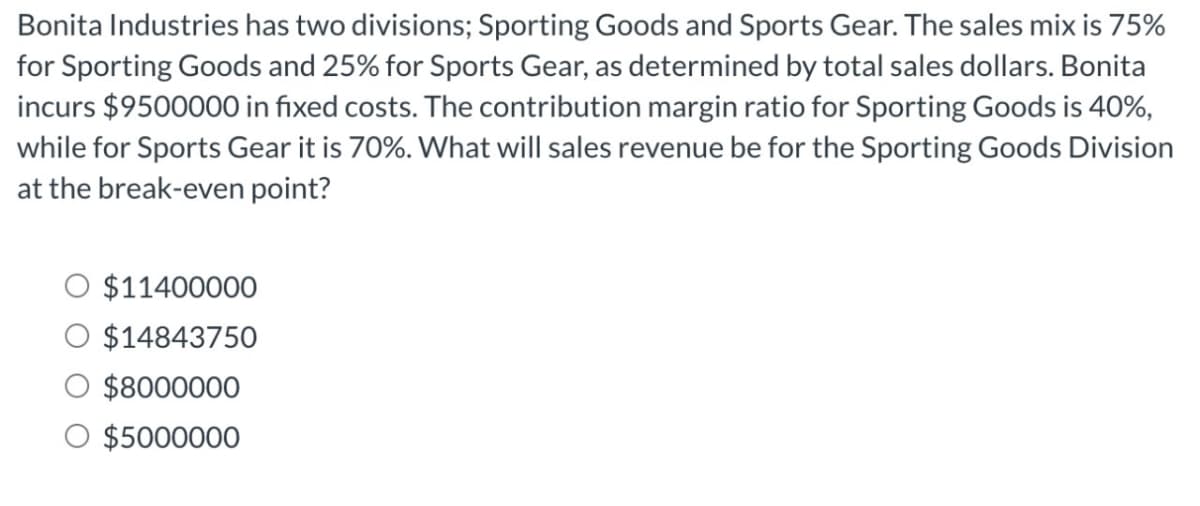 Bonita Industries has two divisions; Sporting Goods and Sports Gear. The sales mix is 75%
for Sporting Goods and 25% for Sports Gear, as determined by total sales dollars. Bonita
incurs $9500000 in fixed costs. The contribution margin ratio for Sporting Goods is 40%,
while for Sports Gear it is 70%. What will sales revenue be for the Sporting Goods Division
at the break-even point?
$11400000
$14843750
$8000000
O $5000000