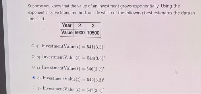 Suppose you know that the value of an investment grows exponentially. Using the
exponential curve fitting method, decide which of the following best estimates the data in
this chart.
Year 2 3
Value 5900 19500
O a) Investment Value(t) = 541(3.5)
Ob) Investment Value(t) = 544(3.6)
O c) Investment Value(t) = 546(3.7)
d) Investment Value(t) = 542(3.3)
e) Investment Value(t) = 547(3.4)