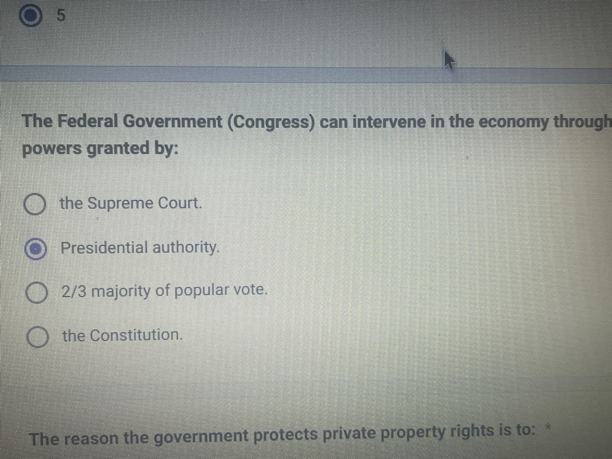 Lp
5
The Federal Government (Congress) can intervene in the economy through
powers granted by:
the Supreme Court.
Presidential authority.
2/3 majority of popular vote.
the Constitution.
The reason the government protects private property rights is to: *