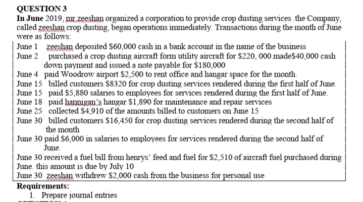 QUESTION 3
In June 2019, mr.zeeshan organized a corporation to provide crop dusting services .the Company,
called zeeshan crop dusting, began operations immediately. Transactions during the month of June
were as follows:
June 1 zeeshan deposited $60,000 cash in a bank account in the name of the business
June 2 purchased a crop dusting aircraft form utility aircraft for $220, 000.made$40,000 cash
down payment and issued a note payable for $180,000
June 4 paid Woodrow airport $2,500 to rent office and hangar space for the month.
June 15 billed customers $8320 for crop dusting services rendered during the first half of June.
June 15 paid $5880 salaries to employees for services rendered during the first half of June.
June 18 paid hannigan's hangar $1,890 for maintenance and repair services
June 25 collected $4,910 of the amounts billed to customers on June 15
June 30 billed customers $16,450 for crop dusting services rendered during the second half of
the month
June 30 paid $6,000 in salaries to employees for services rendered during the second half of
June.
June 30 received a fuel bill from henrys' feed and fuel for $2,510 of aircraft fuel purchased during
June. this amount is due by July 10
June 30 zeeshan withdrew $2,000 cash from the business for personal use
Requirements:
1. Prepare journal entries

