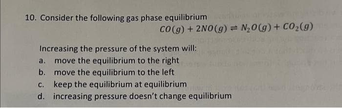 10. Consider the following gas phase equilibrium
CO(g) + 2NO(g) = N₂O(g) + CO₂(g)
Increasing the pressure of the system will:
move the equilibrium to the right
a.
b. move the equilibrium to the left
C. keep the equilibrium at equilibrium
d. increasing pressure doesn't change equilibrium