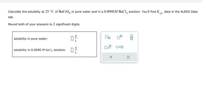 Calculate the solubility at 25°C of BaCrO, in pure water and in a 0.0090 M BaCl, solution. You'll find K's, data in the ALEKS Data
tab.
Round both of your answers to 2 significant digits.
solubility in pure water:
solubility in 0.0090 M BaCl, solution:
ㅁ은
ㅁ은
X
DXD
00