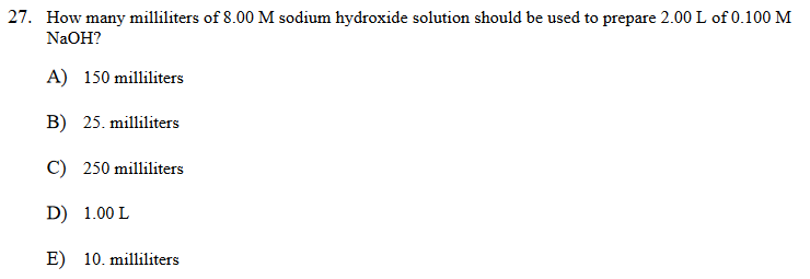 27. How many milliliters of 8.00 M sodium hydroxide solution should be used to prepare 2.00 L of 0.100 M
NaOH?
A) 150 milliliters
B) 25. milliliters
C) 250 milliliters
D) 1.00 L
E) 10. milliliters
