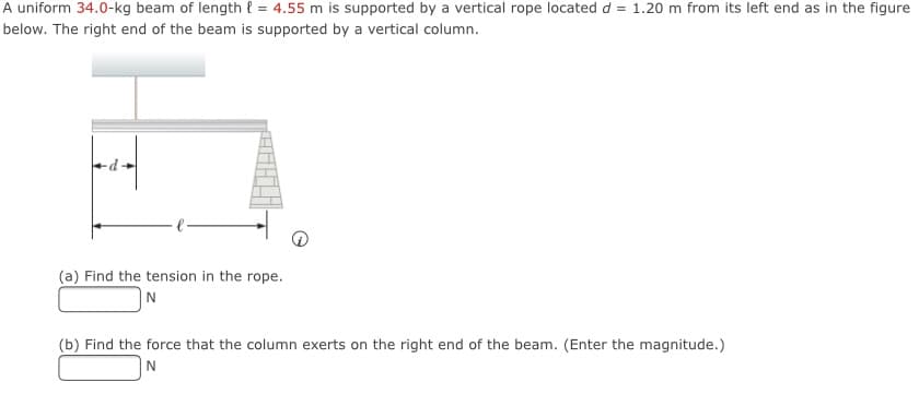 A uniform 34.0-kg beam of length { = 4.55 m is supported by a vertical rope located d = 1.20 m from its left end as in the figure
below. The right end of the beam is supported by a vertical column.
(a) Find the tension in the rope.
N
(b) Find the force that the column exerts on the right end of the beam. (Enter the magnitude.)
|N
