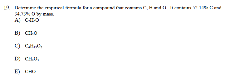 19. Determine the empirical formula for a compound that contains C, H and O. It contains 52.14% C and
34.73% O by mass.
А) С-Н.О
В) CH:0
C) C,H1;O2
D) CH,O;
E) СНО
