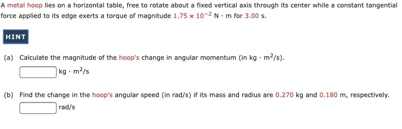 A metal hoop lies on a horizontal table, free to rotate about a fixed vertical axis through its center while a constant tangential
force applied to its edge exerts a torque of magnitude 1.75 x 10-2 N · m for 3.00 s.
HINT
(a) Calculate the magnitude of the hoop's change in angular momentum (in kg · m2/s).
|kg - m²/s
(b) Find the change in the hoop's angular speed (in rad/s) if its mass and radius are 0.270 kg and 0.180 m, respectively.
rad/s

