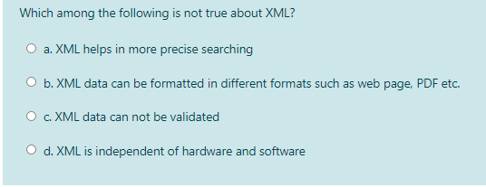 Which among the following is not true about XML?
O a. XML helps in more precise searching
O b. XML data can be formatted in different formats such as web page, PDF etc.
O . XML data can not be validated
O d. XML is independent of hardware and software
