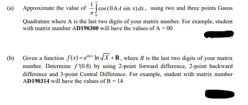 (a)
(b)
Approximate the value of
1
[cos (0.6A sin x) dx, using two and three points Gauss
(0.6.4
πO
Quadrature where A is the last two digits of your matrix number. For example, student
with matrix number AD190300 will have the values of A = 00
Given a function f(x) = esin.x In√√X+B, where B is the last two digits of your matrix
number. Determine f'(0.8) by using 2-point forward difference, 2-point backward
difference and 3-point Central Difference. For example, student with matrix number
AD190314 will have the values of B = 14