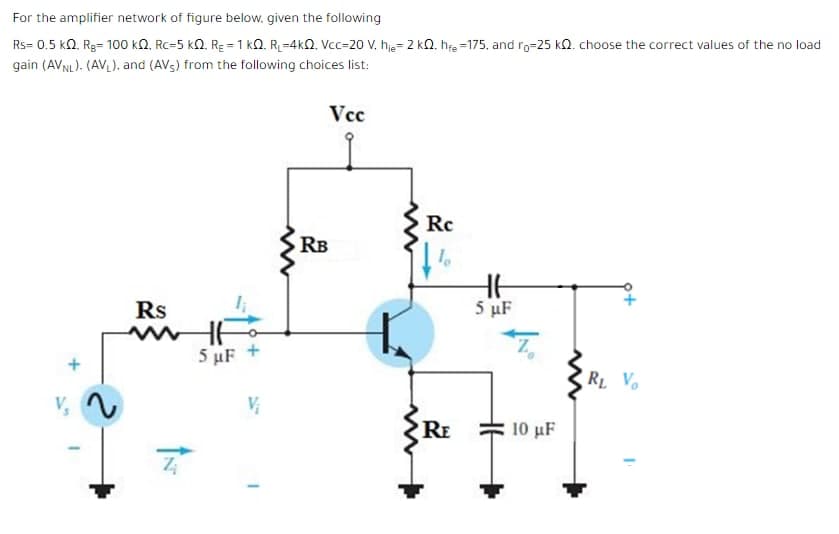 For the amplifier network of figure below. given the following
Rs= 0.5 kQ. Rg= 100 kN, Rc=5 k2. RE = 1 kQ. R=4kQ. Vcc=20 V, hje= 2 kQ. hfe =175, and ro=25 kQ. choose the correct values of the no load
gain (AVNL). (AVL), and (AV5) from the following choices list:
Vcc
Rc
RB
5 µF
Rs
wwHE
5 µF +
RL V
RE
10 µF
