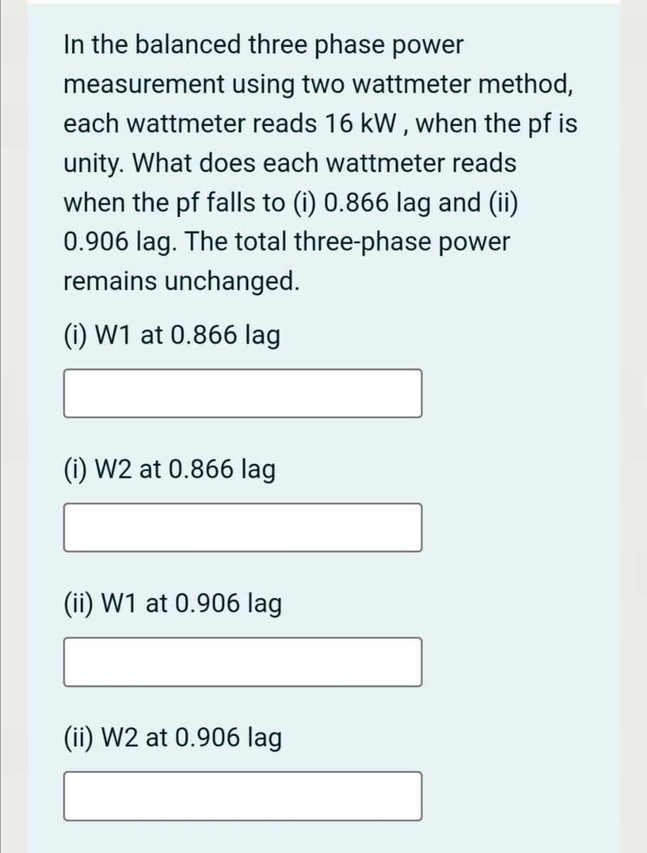 In the balanced three phase power
measurement using two wattmeter method,
each wattmeter reads 16 kW, when the pf is
unity. What does each wattmeter reads
when the pf falls to (i) 0.866 lag and (ii)
0.906 lag. The total three-phase power
remains unchanged.
(i) W1 at 0.866 lag
(i) W2 at 0.866 lag
(ii) W1 at 0.906 lag
(ii) W2 at 0.906 lag