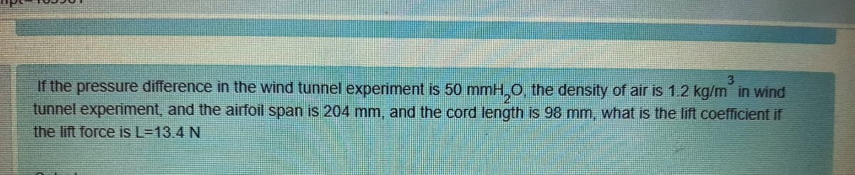If the pressure difference in the wind tunnel experiment is 50 mmH,0, the density of air is 1.2 kg/m in wind
tunnel experiment, and the airfoil span is 204 mm, and the cord length is 98 mm, what is the lift coefficient if
the lift force is L=13.4 N
