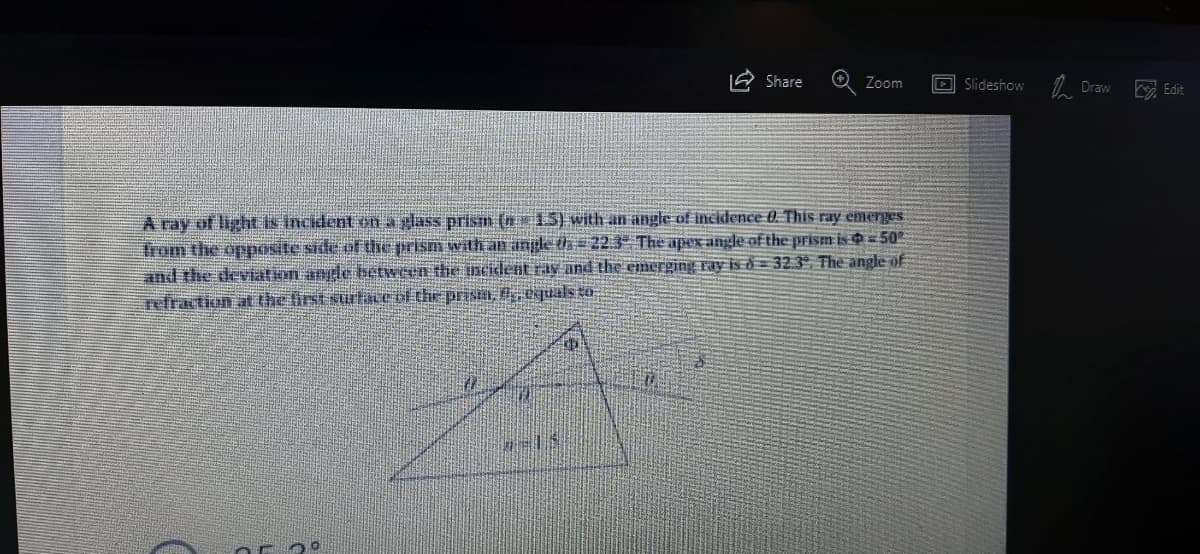 Share
Zoom
D Slideshow
Draw
E Edit
A ray of light is incident on a glass prism (n15) with an angle of incidence 0. This ray emerges
Trom the opposite side of the prism with an angle th = 22.3- The apex angle of the prism is 50
and the deviation angle between the ncident ras and the emerging ray is ð = 32 3ª. The angle of
Tefraction at the first surtace of the priSI, eqals EO
